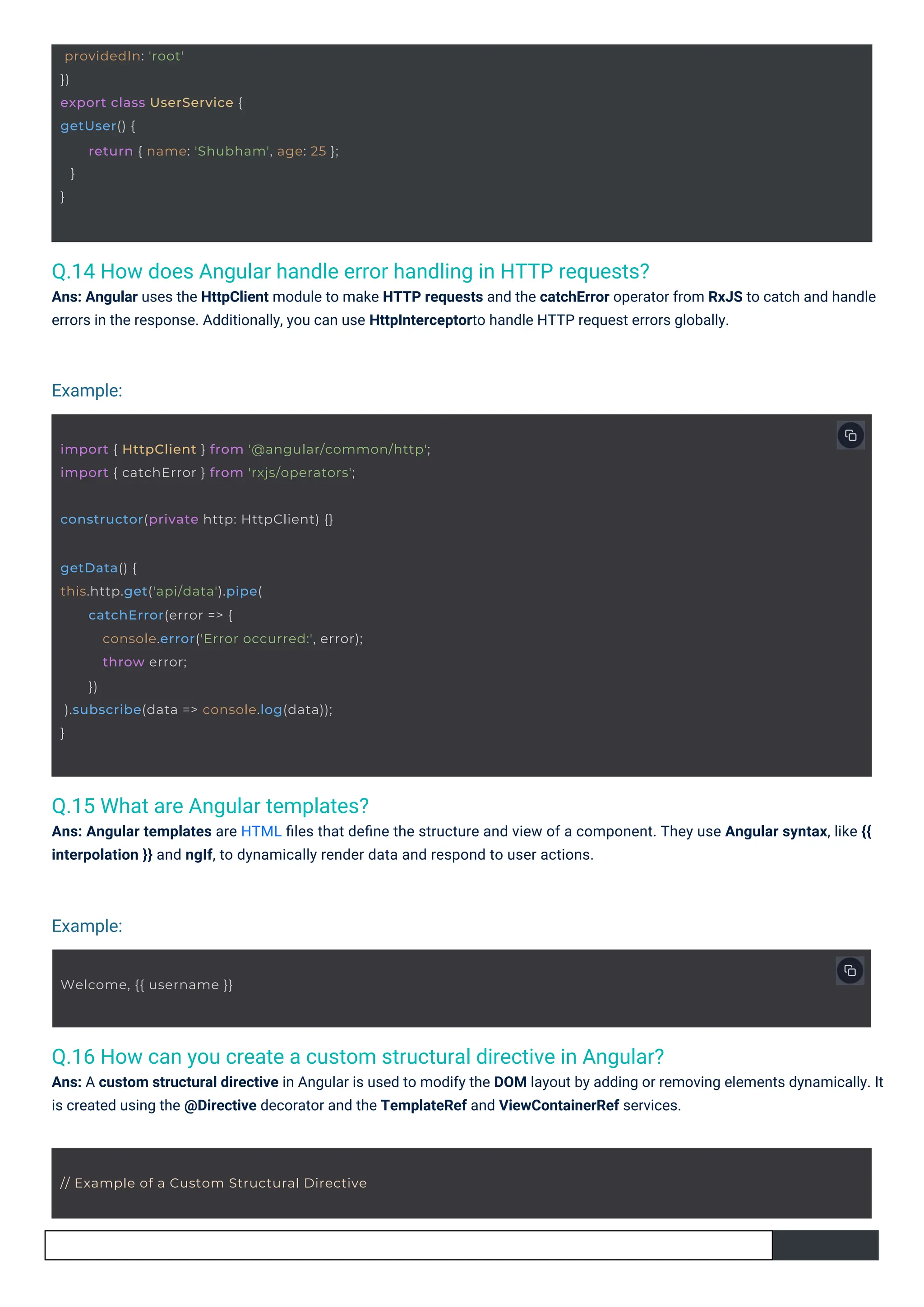 Q.15 What are Angular templates?
Ans: Angular templates are HTML ﬁles that deﬁne the structure and view of a component. They use Angular syntax, like {{
interpolation }} and ngIf, to dynamically render data and respond to user actions.
Q.14 How does Angular handle error handling in HTTP requests?
Ans: Angular uses the HttpClient module to make HTTP requests and the catchError operator from RxJS to catch and handle
errors in the response. Additionally, you can use HttpInterceptorto handle HTTP request errors globally.
Q.16 How can you create a custom structural directive in Angular?
Ans: A custom structural directive in Angular is used to modify the DOM layout by adding or removing elements dynamically. It
is created using the @Directive decorator and the TemplateRef and ViewContainerRef services.
Example:
Example:
Welcome, {{ username }}
providedIn: 'root'
})
export class UserService {
getUser() {
}
}
return { name: 'Shubham', age: 25 };
constructor(private http: HttpClient) {}
// Example of a Custom Structural Directive
getData() {
this.http.get('api/data').pipe(
catchError(error => {
console.error('Error occurred:', error);
throw error;
})
).subscribe(data => console.log(data));
}
import { HttpClient } from '@angular/common/http';
import { catchError } from 'rxjs/operators';
 