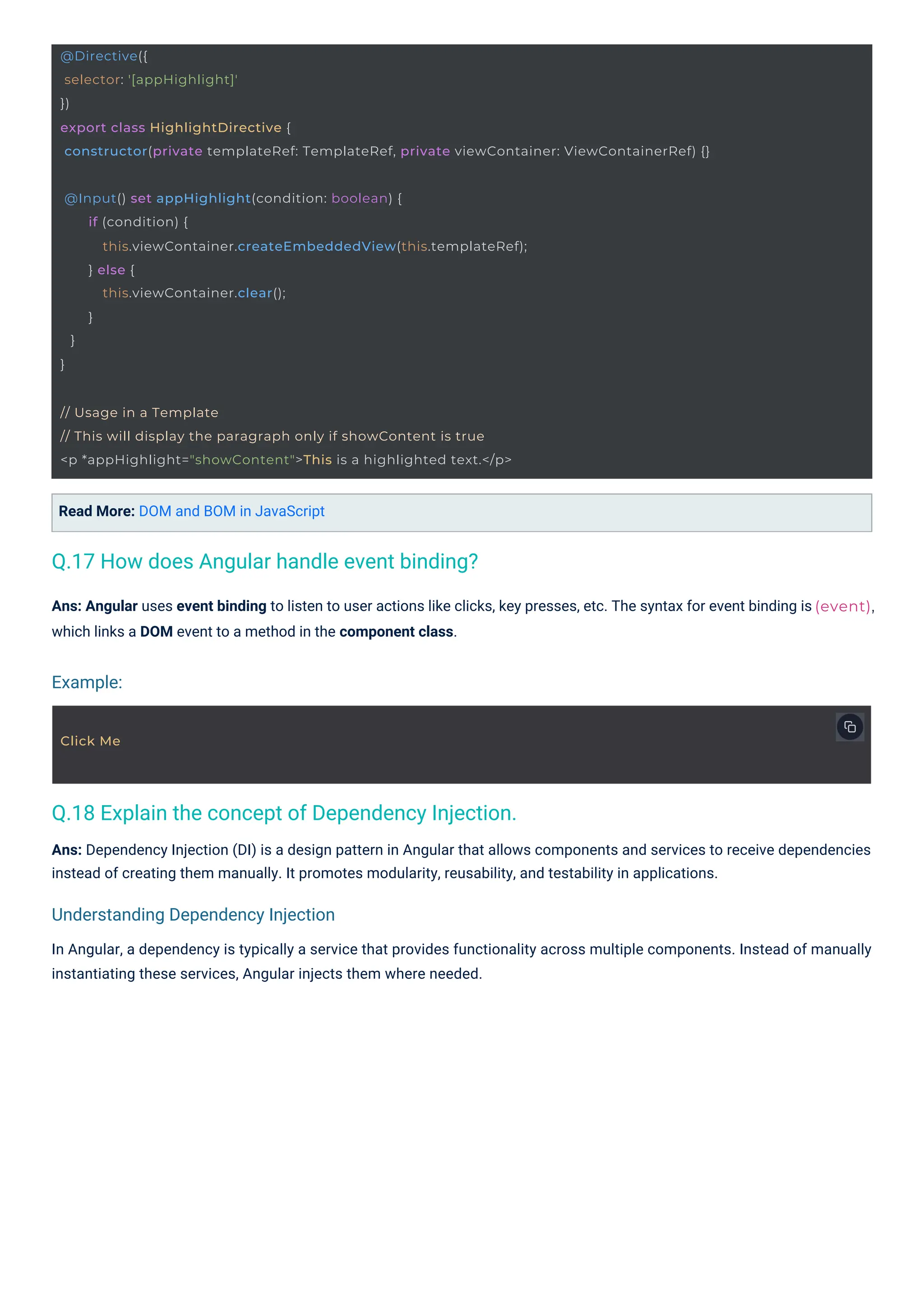 Click Me
@Input() set appHighlight(condition: boolean) {
if (condition) {
this.viewContainer.createEmbeddedView(this.templateRef);
} else {
this.viewContainer.clear();
}
}
}
// Usage in a Template
// This will display the paragraph only if showContent is true
<p *appHighlight="showContent">This is a highlighted text.</p>
@Directive({
selector: '[appHighlight]'
})
export class HighlightDirective {
constructor(private templateRef: TemplateRef, private viewContainer: ViewContainerRef) {}
(event),
Read More: DOM and BOM in JavaScript
Ans: Angular uses event binding to listen to user actions like clicks, key presses, etc. The syntax for event binding is
which links a DOM event to a method in the component class.
Ans: Dependency Injection (DI) is a design pattern in Angular that allows components and services to receive dependencies
instead of creating them manually. It promotes modularity, reusability, and testability in applications.
In Angular, a dependency is typically a service that provides functionality across multiple components. Instead of manually
instantiating these services, Angular injects them where needed.
Q.17 How does Angular handle event binding?
Q.18 Explain the concept of Dependency Injection.
Example:
Understanding Dependency Injection
 