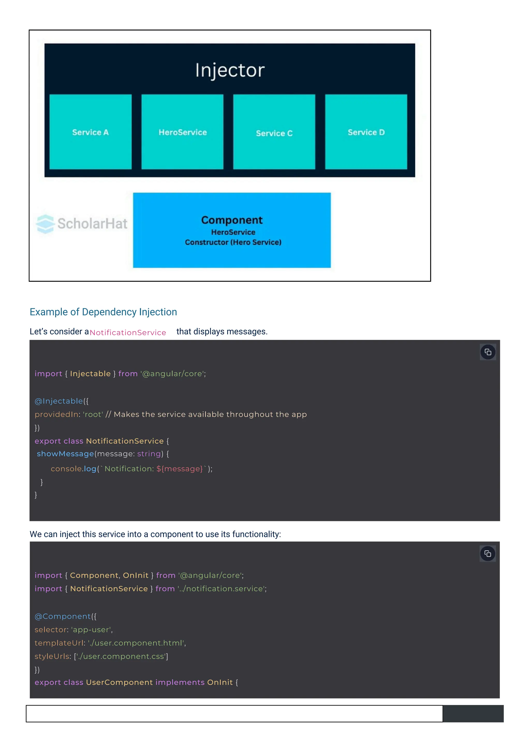 Example of Dependency Injection
Let’s consider a that displays messages.
We can inject this service into a component to use its functionality:
NotificationService
import { Injectable } from '@angular/core';
@Component({
selector: 'app-user',
templateUrl: './user.component.html',
styleUrls: ['./user.component.css']
})
export class UserComponent implements OnInit {
import { Component, OnInit } from '@angular/core';
import { NotificationService } from '../notification.service';
@Injectable({
providedIn: 'root' // Makes the service available throughout the app
})
export class NotificationService {
showMessage(message: string) {
}
}
console.log(`Notification: ${message}`);
 