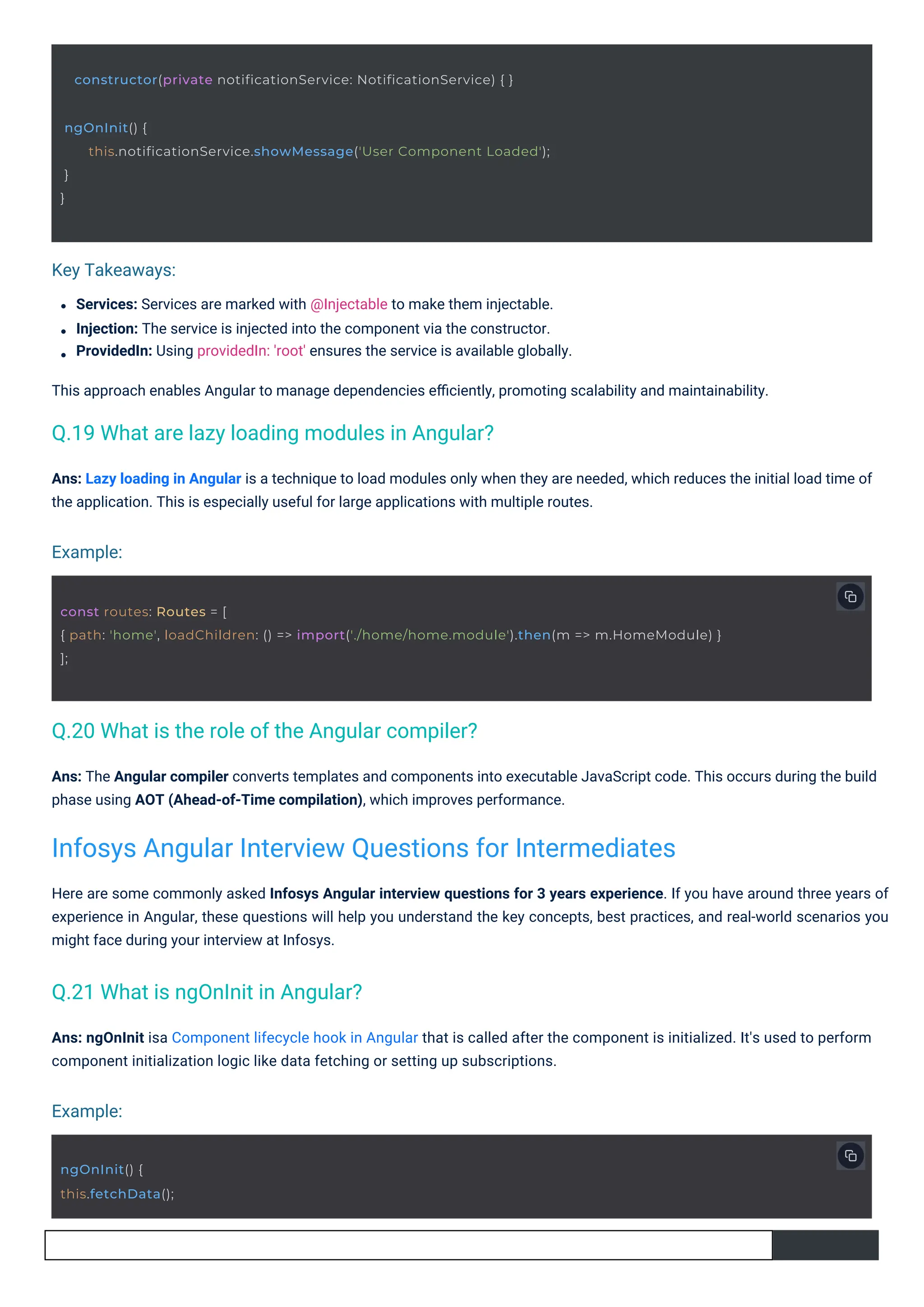 Example:
Example:
Key Takeaways:
Services: Services are marked with @Injectable to make them injectable.
Injection: The service is injected into the component via the constructor.
ProvidedIn: Using providedIn: 'root' ensures the service is available globally.
This approach enables Angular to manage dependencies eﬃciently, promoting scalability and maintainability.
Ans: ngOnInit isa Component lifecycle hook in Angular that is called after the component is initialized. It's used to perform
component initialization logic like data fetching or setting up subscriptions.
Ans: The Angular compiler converts templates and components into executable JavaScript code. This occurs during the build
phase using AOT (Ahead-of-Time compilation), which improves performance.
Here are some commonly asked Infosys Angular interview questions for 3 years experience. If you have around three years of
experience in Angular, these questions will help you understand the key concepts, best practices, and real-world scenarios you
might face during your interview at Infosys.
Ans: Lazy loading in Angular is a technique to load modules only when they are needed, which reduces the initial load time of
the application. This is especially useful for large applications with multiple routes.
ngOnInit() {
this.fetchData();
ngOnInit() {
}
}
this.notificationService.showMessage('User Component Loaded');
constructor(private notificationService: NotificationService) { }
const routes: Routes = [
{ path: 'home', loadChildren: () => import('./home/home.module').then(m => m.HomeModule) }
];
Q.21 What is ngOnInit in Angular?
Q.20 What is the role of the Angular compiler?
Q.19 What are lazy loading modules in Angular?
Infosys Angular Interview Questions for Intermediates
 