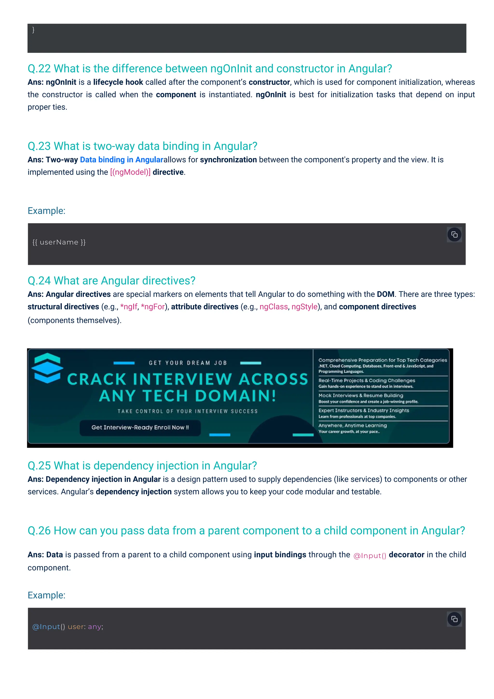Q.24 What are Angular directives?
Ans: Angular directives are special markers on elements that tell Angular to do something with the DOM. There are three types:
structural directives (e.g., *ngIf, *ngFor), attribute directives (e.g., ngClass, ngStyle), and component directives
(components themselves).
Q.23 What is two-way data binding in Angular?
Ans: Two-way Data binding in Angularallows for synchronization between the component's property and the view. It is
implemented using the [(ngModel)] directive.
Q.25 What is dependency injection in Angular?
Ans: Dependency injection in Angular is a design pattern used to supply dependencies (like services) to components or other
services. Angular’s dependency injection system allows you to keep your code modular and testable.
Q.22 What is the difference between ngOnInit and constructor in Angular?
Ans: ngOnInit is a lifecycle hook called after the component’s constructor, which is used for component initialization, whereas
the constructor is called when the component is instantiated. ngOnInit is best for initialization tasks that depend on input
proper ties.
Q.26 How can you pass data from a parent component to a child component in Angular?
Ans: Data is passed from a parent to a child component using input bindings through the
component.
decorator in the child
}
{{ userName }}
@Input() user: any;
@Input()
Example:
Example:
 