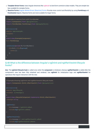 Ans: The ngOnInit lifecycle hook is called once when the component is initialized, whereas ngAfterViewInit is called after the
component's view has been fully initialized and rendered. Use ngOnInit for initialization logic and ngAfterViewInit for
operations that require interaction with the view.
Template-Driven Forms: Uses Angular directives like ngModel to bind form controls to data models. They are simpler but
less scalable for complex forms.
Reactive Forms:Angular Model-Driven (Reactive) Forms Provide more control and ﬂexibility by using FormGroup and
FormControl objects. Reactive forms are more scalable for larger forms.
@Component({
selector: 'app-example',
template: ``
})
export class ExampleComponent {
form: FormGroup;
ngOnInit() {
}
this.message = 'ngOnInit called';
console.log('ngOnInit called');
constructor(private fb: FormBuilder) {
}
}
this.form = this.fb.group({
name: ['']
});
ngAfterViewInit() {
this.message += ' and ngAfterViewInit called';
console.log('ngAfterViewInit called');
// Example of reactive form with FormBuilder
import { Component } from '@angular/core';
import { FormBuilder, FormGroup } from '@angular/forms';
// Example showing ngOnInit and ngAfterViewInit lifecycle hooks
import { Component, OnInit, AfterViewInit } from '@angular/core';
@Component({
selector: 'app-lifecycle',
template: `{{ message }}`
})
export class LifecycleComponent implements OnInit, AfterViewInit {
message: string;
Q.48 What is the difference between Angular's ngOnInit and ngAfterViewInit lifecycle
hooks?
 