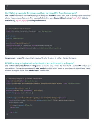 }
}
@Injectable({ providedIn: 'root' })
export class AuthGuard implements CanActivate {
constructor(private router: Router) {}
// Example of an attribute directive
import { Directive, ElementRef, Renderer2 } from '@angular/core';
@Directive({
selector: '[appHighlight]'
})
export class HighlightDirective {
constructor(private el: ElementRef, private renderer: Renderer2) {
}
}
this.renderer.setStyle(this.el.nativeElement, 'backgroundColor', 'yellow');
canActivate(route: ActivatedRouteSnapshot, state: RouterStateSnapshot): boolean {
} }
const isAuthenticated = !!localStorage.getItem('authToken'); // Check authentication status
if (!isAuthenticated) {
this.router.navigate(['/login']);
return false;
}
return true;
// Example of using route guards for authorization
import { Injectable } from '@angular/core';
import { CanActivate, ActivatedRouteSnapshot, RouterStateSnapshot, Router } from '@angular/router';
Q.50 How do you implement authentication and authorization in Angular?
Ans: Authentication and authorization in Angular can be handled using services that interact with a backend API for login and
role validation. You can secure routes with route guards to restrict access based on user roles and authentication status.
Common techniques include using JWT tokens for authentication.
Q.49 What are Angular Directives, and how do they differ from Components?
Ans: Angular directives are classes that allow you to manipulate the DOM in various ways, such as creating custom behavior or
altering the appearance of elements. They are classiﬁed into three types: Structural Directives (e.g., *ngIf, *ngFor), Attribute
Directives (e.g., ngClass, ngStyle), and Component Directives.
Components are a type of directive with a template, while other directives do not have their own templates.
 