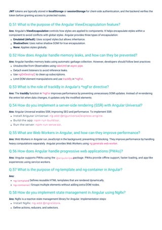 Ans:
Ans: Angular supports PWAs using the
experiences using service workers.
: Deﬁnes reusable HTML templates that are rendered dynamically.
: Groups multiple elements without adding extra DOM nodes.
Ans: NgRx is a reactive state management library for Angular. Implementation steps:
Install NgRx: ng add @ngrx/store.
Deﬁne actions, reducers, and selectors.
Ans: Angular Universal enables SSR, improving SEO and performance. To implement SSR:
Install Angular Universal: ng add @nguniversal/express-engine.
Build the app: npm run build:ssr.
Run the server: npm run serve:ssr.
Ans: Angular handles memory leaks using automatic garbage collection. However, developers should follow best practices:
Unsubscribe from Observables using takeUntil or async pipe.
Detach event listeners to avoid reference leaks.
Use ngOnDestroy() to clean up subscriptions.
Limit DOM element manipulations and use trackBy in *ngFor.
Ans: The trackBy function in *ngFor improves performance by preventing unnecessary DOM updates. Instead of re-rendering
the entire list when data changes, it updates only the modiﬁed elements.
Ans: Web Workers in Angular run JavaScript in the background, preventing UI blocking. They improve performance by handling
heavy computations separately. Angular provides Web Workers using ng generate web-worker.
Ans: Angular's ViewEncapsulation controls how styles are applied to components. It helps encapsulate styles within a
component to avoid conﬂicts with global styles. Angular provides three types of encapsulation:
Emulated (default): Uses scoped styles but allows inheritance.
ShadowDom: Uses native shadow DOM for true encapsulation.
None: Applies styles globally.
JWT tokens are typically stored in localStorage or sessionStorage for client-side authentication, and the backend veriﬁes the
token before granting access to protected routes.
package. PWAs provide oﬄine support, faster loading, and app-like
Q.53 What is the role of trackBy in Angular's *ngFor directive?
Q.51 What is the purpose of the Angular ViewEncapsulation feature?
Q.57 What is the purpose of ng-template and ng-container in Angular?
Q.56 How does Angular handle progressive web applications (PWAs)?
Q.58 How do you implement state management in Angular using NgRx?
Q.52 How does Angular handle memory leaks, and how can they be prevented?
Q.55 What are Web Workers in Angular, and how can they improve performance?
Q.54 How do you implement a server-side rendering (SSR) with Angular Universal?
ng-template
ng-container
@angular/pwa
 
