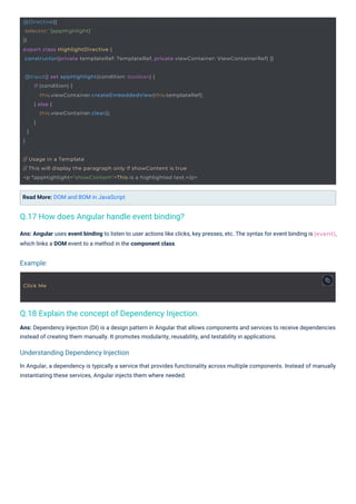 Click Me
@Input() set appHighlight(condition: boolean) {
if (condition) {
this.viewContainer.createEmbeddedView(this.templateRef);
} else {
this.viewContainer.clear();
}
}
}
// Usage in a Template
// This will display the paragraph only if showContent is true
<p *appHighlight="showContent">This is a highlighted text.</p>
@Directive({
selector: '[appHighlight]'
})
export class HighlightDirective {
constructor(private templateRef: TemplateRef, private viewContainer: ViewContainerRef) {}
(event),
Read More: DOM and BOM in JavaScript
Ans: Angular uses event binding to listen to user actions like clicks, key presses, etc. The syntax for event binding is
which links a DOM event to a method in the component class.
Ans: Dependency Injection (DI) is a design pattern in Angular that allows components and services to receive dependencies
instead of creating them manually. It promotes modularity, reusability, and testability in applications.
In Angular, a dependency is typically a service that provides functionality across multiple components. Instead of manually
instantiating these services, Angular injects them where needed.
Q.17 How does Angular handle event binding?
Q.18 Explain the concept of Dependency Injection.
Example:
Understanding Dependency Injection
 