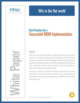 Win in the flat world



                         Best Practices for a
                         Successful MDM Implementation
           White Paper

                         Abstract
                         With the ever-increasing demand for cost optimization, faster product
                         launches, more efficient compliance with regulations and differentiated
                         business competitiveness, one of the biggest pain areas for enterprises is
                         achieving consistent quality data. Leading to sub-optimal decision making,
                         data misalignment within various systems is putting the brakes on
                         organizations looking to accelerate growth.
                         This paper outlines the experiential best practices that can help
                         organizations improve the odds and realize business value quickly and
                         predictably while planning and implementing an MDM solution to solve
                         their data issues.




                         For more information, contact askus@infosys.com
Sep 2010
 