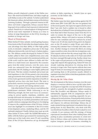 Dallas, proudly displayed a poster of the Dallas cow-
boys—the American football team, and often caught up
with Dallas events on the website. To better understand
the American culture, she had taken courses at the Infosys
Learning Academy. Through a planned rotation of off-
shore and onsite assignments, Infosys ensured that a
large part of its workforce had exposure to international
culture. Sensitivity to cultural aspects of doing business
will be even more important to Infosys as it tries to
reduce its large dependence on the US by focusing on
markets in Europe and Asia.
Threat of Protectionism
When Indian IT firms initially started getting business
from clients in the US and other developed nations, their
core advantage was their ability to offer high quality
work at extremely competitive prices due to the huge
difference between the costs for local vs Indian employ-
ees. The offshore model developed by Indian IT firms
further added to their cost competitiveness since only
a small onsite team needed to be maintained and the rest
of the work could be done offshore in India and else-
where at a much lower cost. Spurred by the economic
gains from the initial contracts, over the years, more
work was outsourced from the developed countries,
particularly the US, leading to some highly publicized
job losses. This has created a backlash and at least one
state legislature in the US has passed a law preventing
state governments from outsourcing. Calls for abolition
of free trade agreements and the imposition of tariffs on
imported services have also been heard. The issue is
particularly sensitive during periods of economic stag-
nation or low growth and during election years.
Like other Indian IT firms, Infosys must address the
protectionist sentiment. While continuing to use its
offshoring strength, the firm must focus on communi-
cating its service quality, timeliness, reliability, and
savings delivered and downplay its offshore activities.
It should develop an excellent presentation and mount
a public relations campaign describing how it is helping
to improve the competitiveness of the US firms. Infosys
must also highlight its investments in the US in terms
of development centres, marketing offices, and the US
nationals employed. Finally, Infosys may team up with
other Indian IT firms under the NASSCOM banner to
lobby with the Federal government for maintaining the
status quo on free trade since many IT and consulting
firms of the US have themselves set up development
centres in India expecting to benefit from an open
economy on the Indian side.
Strong Currency
The Indian rupee has been appreciating against the US
dollar since 2003. Until 2007, the rise was gradual, but
in the recent quarter, the rupee has appreciated by more
than 7 per cent. Such a sudden rise is bound to affect
the bottom line of Indian IT firms including Infosys since
more than half of their business comes from the US. In
order to contain the impact of the rise in the rupee
against dollar, Infosys will need to increase its billing
rates for new customers and new contracts by at least
3-4 per cent. It will also need to bring down its depend-
ence on the US market to under 50 per cent while in-
creasing the customer base in Europe and other coun-
tries. Another strategy to contain the effects of a rising
rupee would be to slow down the rise in employee costs.
Press reports indicate that the annual wage hike in the
IT industry has been to the order of 13-15 per cent which
has been managed through pricing. Further sharp rises
in the rupee will put pressure on the ability to manage
wage hike impacts through pricing. Indian IT firms are
already exploring alternatives for slowing down the
increase in wage costs. Press reports indicate that some
large IT firms are recruiting non-engineering graduates
and training them to fill positions usually offered to
engineers since they believe that these graduates will be
more cost-effective.
Moving Up the Value Chain
The development of the Infosys business over the years
displays a conscious effort to move up the value chain.
As it begins to target the very top end of the IT business
which is currently the stronghold of global consulting
firms like Excalibur and Merrimac, Infosys needs to
substantially upgrade both its competencies and its
reputation for business consulting, especially for pro-
viding end-to-end solutions. It must particularly increase
its capabilities in front-end analysis and system design,
and improve its software knowledge. Infosys has al-
ready started hiring experienced consultants from com-
peting firms. In fact, Rahul Dev, who deals with PFS,
was hired from Excalibur where he had worked for over
a decade. It can continue with this strategy of hiring
experienced consultants from other leading firms after
putting in place socialization processes to orient new
hires to Infosys values and systems. Infosys may also
explore inorganic growth in business consulting by
132
136 INFOSYS TECHNOLOGIES LTD.: GROWING SHARE OF A CUSTOMER’S BUSINESS
136
 
