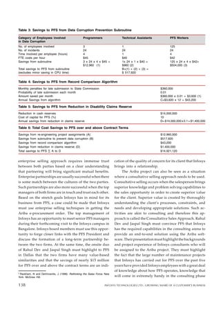 Table 3: Savings to PFS from Data Corruption Prevention Subroutine
Category of Employees involved Programmers Technical Assistants PFS Workers
in Data Corruption
No. of employees involved 3 1 125
No. of incidents 24 24 24
Time involved per employee (hours) 4 1 4
FTE costs per hour $45 $40 $42
Savings from subroutine 3 x 24 x 4 x $45 = 1x 24 x 1 x $40 = 125 x 24 x 4 x $42=
$12,960 (1) $960 (2) $504,000 (3)
Total savings to PFS from subroutine B=(1) + (2) + (3) =
(excludes minor saving in CPU time) $ 517,920
enterprise selling approach requires immense trust
between both parties based on a clear understanding
that partnering will bring significant mutual benefits.
Enterprise partnerships are usually successful when there
is some match between the cultures of the two parties.
Such partnerships are also more successful when the top
managers of both firms are in touch and trust each other.
Based on the stretch goals Infosys has in mind for its
business from PFS, a case could be made that Infosys
must use enterprise selling techniques in getting the
Ariba e-procurement order. The top management of
Infosys has an opportunity to meet senior PFS managers
during their forthcoming visit to the Infosys campus in
Bangalore. Infosys board members must use this oppor-
tunity to forge closer links with the PFS President and
discuss the formation of a long-term partnership be-
tween the two firms. At the same time, the onsite duo
of Rahul Dev and Jaspal Singh must highlight to PFS
in Dallas that the two firms have many value-based
similarities and that the savings of nearly $15 million
for PFS over and above the contract terms are an indi-
Table 4: Savings to PFS from Record Comparison Algorithm
Monthly penalties for late submission to State Commission $360,000
Probability of late submission each month 0.01
Amount saved per month $360,000 x 0.01 = $3,600 (1)
Annual Savings from algorithm C=$3,600 x 12 = $43,200
Table 5: Savings to PFS from Reduction in Disability Claims Reserve
Reduction in cash reserves $14,000,000
Cost of capital for PFS (%) 10
Annual savings from reduction in claims reserve D=$14,000,000x0.1=$1,400,000
Table 6: Total Cost Savings to PFS over and above Contract Terms
Savings from re-engineering project assignments (A) $12,960,000
Savings from subroutine to prevent data corruption (B) $517,920
Savings from record comparison algorithm $43,200
Savings from reduction in claims reserve (D) $1,400,000
Total savings to PFS ∑ A to D $14,921,120
cation of the quality of concern for its client that Infosys
brings into a relationship.
The Ariba project can also be seen as a situation
where a consultative selling approach needs to be used.
Consultative selling occurs when the salesperson brings
superior knowledge and problem solving capabilities to
the sales opportunity in order to create superior value
for the client. Superior value is created by thoroughly
understanding the client’s processes, constraints, and
needs and developing appropriate solutions. Such ac-
tivities are akin to consulting and therefore this ap-
proach is called the Consultative Sales Approach. Rahul
Dev and Jaspal Singh must convince PFS that Infosys
has the required capabilities in the consulting arena to
provide an end-to-end solution using the Ariba soft-
ware. Their presentation must highlight the backgrounds
and project experience of Infosys consultants who will
be assigned to the Ariba project. They must highlight
the fact that the large number of maintenance projects
that Infosys has carried out for PFS over the past five
years have provided Infosys employees with a great deal
of knowledge about how PFS operates, knowledge that
will come in extremely handy in the consulting phase
2
Rackham, N and DeVincentis, J (1998). Rethinking the Sales Force. New
York: McGraw Hill.
138 INFOSYS TECHNOLOGIES LTD.: GROWING SHARE OF A CUSTOMER’S BUSINESS
138
 