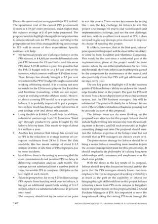 136
Discuss the operational cost savings possible for PFS in detail.
The operational cost of the current PFS procurement
systems is $ 78 per order processed, much higher than
the industry average of $ 45 per order processed. The
proposal needs to highlight the significant opportunities
to cut operational costs for PFS. Infosys can bring in the
perspective on how it has managed to bring cost savings
to PFS well in excess of their expectations. Specific
numbers will help:
• 500 technical people are working at Infosys on the
PFS account, at $ 4,800 per month differential costs
per FTE between the US and India, and this saves
PFS about $ 25-28 million a year. It is possible that
the PFS IT budget will be at a 4-5 per cent of the
turnover, which comes to well over $ 1 billion a year.
Thus, Infosys has already brought a 2-3 per cent
reduction in the PFS IT budget through a successful
working offshoring model. It is a saving not easy
to match for the US-focused players like Excalibur
and Merrimac Consulting, which are not experi-
enced at working with the offshore model. Howev-
er, this is a saving PFS would have expected from
Infosys. It is probably important to put a perspec-
tive on how much has Infosys achieved in terms of
cost savings over and above this amount.
• Using the data in Exhibit 2 would help. In addition,
substantial cost savings from 150 Infoscions “freed
up” through productivity gains brought by the
Infosys delivery team. This means savings of about
$ 6 million a year.
• Another key initiative that Infosys has carried out
at PFS is the reduction in average number of cor-
ruption incidences from 24 to 0. From the data
available, this has meant savings of about $ 0.5
million in terms of idle time of PFS employees due
to these incidents.
• In addition, there is the saving by ensuring that the
state commissions do not penalize PFS for delay in
delivering compliance analyses each month. The
savings are not substantial from a number point of
view, but enable PFS to complete 1,800 jobs on the
last night of each month.
• Taken in perspective, for every $ 25 million savings
PFS expects from handing work over to Infosys, it
has got an additional quantifiable saving of $ 6-7
million, which is a substantial additional 25 per cent
over time!
The company should not try to undercut on price
to win this project. There are two key reasons for saying
this – one, the key challenge for Infosys to win this
project is to manage the end-to-end customization and
implementation challenge, and not the cost challenge;
and two, with its excellent track record at PFS, it does
not need to give any strategic price discount to improve
its chance of winning this project.
It is likely, however, that in the first year, Infosys’
price quote for this project will be close to the bids likely
to come in from Excalibur and Merrimac Consulting.
This would be the case since a substantial part of the
implementation phase of the project would be done
onsite – where the cost differential between the two firms
may be small. However, Infosys can beat the price quoted
by the competitors for maintenance of the project, and
also justifiably claim that PFS will get additional cost
savings every year.
The one key point to highlight will be the business
gain for PFS from Infosys’ ability to cut down the ‘knowl-
edge transfer time’ of the project. The gain for PFS will
be more from a faster deployment of the e-procurement
system, and for PFS business managers, this will be
substantial. The point will clearly be in Infosys’ favour
even if the scientific estimation of business gain may not
be possible as part of this proposal.
The Infosys team can do some thinking on the
proposed team structure for this project. Infosys should
include higher billing rate resource(s) from the consult-
ing team of Infosys, and bill such resource(s) at higher
consulting charge-out rates.The proposal should men-
tion the technical expertise of the Infosys team but not
oversell that as PFS managers are already aware of it.
The presentation strategy for Infosys should be to
bring a senior Infosys consulting team member to join
the account management team for this presentation. It
should emphasize its philosophy of valuing long-term
relationships with customers and employees over the
short-term profits.
With the above as the key tenets of its proposal,
Infosys should keep the discussion focused, cut out the
parts that the PFS managers already know, not over-
emphasize the cost-saving aspect of working with Infosys
as much as the part on the capability of Infosys for
bringing the right skills to deliver on this project. Infosys
is hosting a team from PFS on its campus in Bangalore
before the presentation on this proposal to the CIO and
Purchase Managers of PFS. It is important to resist the
temptation of taking the visiting PFS team through the
140 INFOSYS TECHNOLOGIES LTD.: GROWING SHARE OF A CUSTOMER’S BUSINESS
140
 