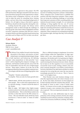 specifics of Infosys’ approach to this project. The PFS
CIO and Purchase Managers should be the first ones to
know the Infosys proposal on this opportunity in detail.
The Infosys team in Bangalore, however, can use this
visit to make the point on consulting focus, training
ability, and new hires from consulting backgrounds at
Infosys. It is all right as long as that pitch is generic,
but Infosys should not talk of specifics during this visit.
Looking beyond this project, the Infosys senior
management needs to think through the challenge of
moving up the value chain at their established customer
accounts. Long-term customers like PFS have come to
recognize Infosys and other top India-based outsourcing
providers such as Wipro and TCS, for their cost advan-
tage, high quality of service delivery, and business models
focused on building long-term customer relationships.
These companies have worked hard to establish that
position with their long-term customers. These compa-
nies are facing the marketing challenge of convincing
their long-term customers of their consulting ability and
industry-focused domain strength. It is an interesting
challenge to bring together the low cost, IT service
delivery model perfected by these companies, and the
high-end consulting-led business model that focuses on
business value for the customer with cost being less
important. These companies are working hard at getting
this transition right, and hope that they will eventually
get there.
Case Analysis V
Shlomo Maital
Academic Director
TIM-Tel Aviv, Israel
e-mail: smaital@mit.edu
T
he Infosys Case enables focused action-learning
discussion of the theory and practice of three
related topics: (a) implementing strategic change
that is both top-down and bottom-up; (b) defining
customer value propositions to find powerful “reso-
nance”; and (c) migrating the company’s strategy, com-
petencies, and business model upward, away from the
area of commodities and into the area of high-margin
services. These topics, I believe, lie at the core of the
management dilemmas that many global companies face.
Let us begin with the issue of migrating up the value
chain.
“Simplify,” Einstein admonished.
To simplify: There are only two basic growth strat-
egies.
• Same to more: Sell the same product or service to
more people. This is what most organizations call
as a growth strategy. It seeks to boost the share of
the market.
• More to same: Sell higher-value higher-margin
products and services to the same clientele, to escape
commoditization. This is what Infosys seeks to do
and this is what their bid for the PFS contract in-
volves. The case embodies nearly all the key issues
involved in a “more to same” or ‘share of wallet’
strategy.
This is a difficult strategy to implement. It involves
radical change within the organization, to align capa-
bilities with a new value proposition. And from my
experience, the hardest part is not gaining new higher-
margin business from the existing clients, but getting
used to turning down business from new clients. Infosys
has to learn to do this regularly if it is to successfully
execute this ‘more to same’ strategy. I believe, the com-
pany is already doing this. I was told by a senior Infosys
executive that Infosys has 400 clients and that it is rather
unusual for it to accept the new ones; the case must be
exceedingly powerful for it to do so. This is “more to
same” in its highest form.
Peter Drucker once said, business strategy is not
what the organization does, but what it chooses not to
do. By the same token, businesses are best judged not
by their clientele, but by the customers they decline. The
key benefit of ‘more to same’ is that it builds client
loyalty. It is known to be an order of magnitude more
expensive to gain a new customer than to keep an old
one, in general. This is an important rationale for ‘more
to same.’
Infosys has not only deliberately kept its focus
primarily on the existing customers, but has also single-
mindedly focused on the key industries: banking, finan-
cial services, insurance, healthcare, retailing. Inevitably,
VIKALPA • VOLUME 32 • NO 4 • OCTOBER - DECEMBER 2007 141
141
 