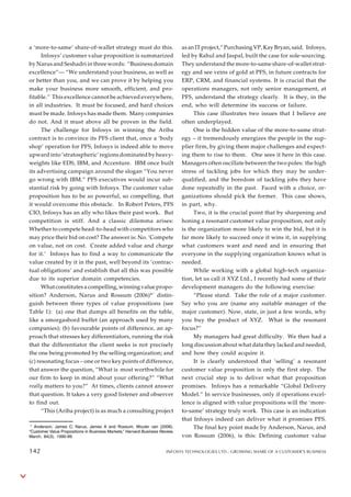 a ‘more-to-same’ share-of-wallet strategy must do this.
Infosys’ customer value proposition is summarized
by Narus and Seshadri in three words: “Business domain
excellence”— “We understand your business, as well as
or better than you, and we can prove it by helping you
make your business more smooth, efficient, and pro-
fitable.” This excellence cannot be achieved everywhere,
in all industries. It must be focused, and hard choices
must be made. Infosys has made them. Many companies
do not. And it must above all be proven in the field.
The challenge for Infosys in winning the Ariba
contract is to convince its PFS client that, once a ‘body
shop’ operation for PFS, Infosys is indeed able to move
upward into ‘stratospheric’ regions dominated by heavy-
weights like EDS, IBM, and Accenture. IBM once built
its advertising campaign around the slogan “You never
go wrong with IBM.” PFS executives would incur sub-
stantial risk by going with Infosys. The customer value
proposition has to be so powerful, so compelling, that
it would overcome this obstacle. In Robert Peters, PFS
CIO, Infosys has an ally who likes their past work. But
competition is stiff. And a classic dilemma arises:
Whether to compete head-to-head with competitors who
may price their bid on cost? The answer is: No. ‘Compete
on value, not on cost. Create added value and charge
for it.’ Infosys has to find a way to communicate the
value created by it in the past, well beyond its ‘contrac-
tual obligations’ and establish that all this was possible
due to its superior domain competencies.
What constitutes a compelling, winning value propo-
sition? Anderson, Narus and Rossum (2006)**
distin-
guish between three types of value propositions (see
Table 1): (a) one that dumps all benefits on the table,
like a smorgasbord buffet (an approach used by many
companies); (b) favourable points of difference, an ap-
proach that stresses key differentiators, running the risk
that the differentiator the client seeks is not precisely
the one being promoted by the selling organization; and
(c) resonating focus – one or two key points of difference,
that answer the question, “What is most worthwhile for
our firm to keep in mind about your offering?” “What
really matters to you?” At times, clients cannot answer
that question. It takes a very good listener and observer
to find out.
“This (Ariba project) is as much a consulting project
as an IT project,” Purchasing VP, Kay Bryan, said. Infosys,
led by Rahul and Jaspal, built the case for sole-sourcing.
They understand the more-to-same share-of-wallet strat-
egy and see veins of gold at PFS, in future contracts for
ERP, CRM, and financial systems. It is crucial that the
operations managers, not only senior management, at
PFS, understand the strategy clearly. It is they, in the
end, who will determine its success or failure.
This case illustrates two issues that I believe are
often underplayed.
One is the hidden value of the more-to-same strat-
egy – it tremendously energizes the people in the sup-
plier firm, by giving them major challenges and expect-
ing them to rise to them. One sees it here in this case.
Managers often oscillate between the two poles: the high
stress of tackling jobs for which they may be under-
qualified, and the boredom of tackling jobs they have
done repeatedly in the past. Faced with a choice, or-
ganizations should pick the former. This case shows,
in part, why.
Two, it is the crucial point that by sharpening and
honing a resonant customer value proposition, not only
is the organization more likely to win the bid, but it is
far more likely to succeed once it wins it, in supplying
what customers want and need and in ensuring that
everyone in the supplying organization knows what is
needed.
While working with a global high-tech organiza-
tion, let us call it XYZ Ltd., I recently had some of their
development managers do the following exercise:
“Please stand. Take the role of a major customer.
Say who you are (name any suitable manager of the
major customer). Now, state, in just a few words, why
you buy the product of XYZ. What is the resonant
focus?”
My managers had great difficulty. We then had a
long discussion about what data they lacked and needed,
and how they could acquire it.
It is clearly understood that ‘selling’ a resonant
customer value proposition is only the first step. The
next crucial step is to deliver what that proposition
promises. Infosys has a remarkable “Global Delivery
Model.” In service businesses, only if operations excel-
lence is aligned with value propositions will the ‘more-
to-same’ strategy truly work. This case is an indication
that Infosys indeed can deliver what it promises PFS.
The final key point made by Anderson, Narus, and
von Rossum (2006), is this: Defining customer value
* Anderson, James C; Narus, James A and Rossum, Wouter van (2006).
“Customer Value Propositions in Business Markets,” Harvard Business Review,
March, 84(3), 1990-99.
142 INFOSYS TECHNOLOGIES LTD.: GROWING SHARE OF A CUSTOMER’S BUSINESS
142
 