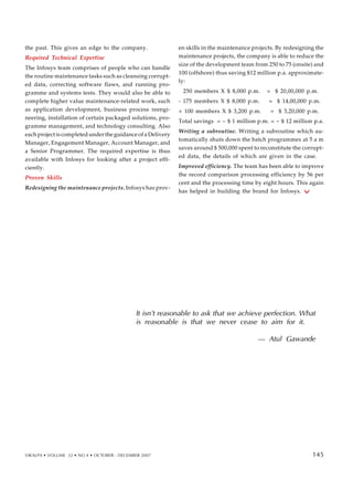 the past. This gives an edge to the company.
Required Technical Expertise
The Infosys team comprises of people who can handle
the routine maintenance tasks such as cleansing corrupt-
ed data, correcting software flaws, and running pro-
gramme and systems tests. They would also be able to
complete higher value maintenance-related work, such
as application development, business process reengi-
neering, installation of certain packaged solutions, pro-
gramme management, and technology consulting. Also
each project is completed under the guidance of a Delivery
Manager, Engagement Manager, Account Manager, and
a Senior Programmer. The required expertise is thus
available with Infosys for looking after a project effi-
ciently.
Proven Skills
Redesigning the maintenance projects. Infosys has prov-
en skills in the maintenance projects. By redesigning the
maintenance projects, the company is able to reduce the
size of the development team from 250 to 75 (onsite) and
100 (offshore) thus saving $12 million p.a. approximate-
ly:
250 members X $ 8,000 p.m. = $ 20,00,000 p.m.
- 175 members X $ 8,000 p.m. = $ 14,00,000 p.m.
+ 100 members X $ 3,200 p.m. = $ 3,20,000 p.m.
Total savings = ~ $ 1 million p.m. = ~ $ 12 million p.a.
Writing a subroutine. Writing a subroutine which au-
tomatically shuts down the batch programmes at 5 a m
saves around $ 500,000 spent to reconstitute the corrupt-
ed data, the details of which are given in the case.
Improved efficiency. The team has been able to improve
the record comparison processing efficiency by 56 per
cent and the processing time by eight hours. This again
has helped in building the brand for Infosys.
It isn’t reasonable to ask that we achieve perfection. What
is reasonable is that we never cease to aim for it.
— Atul Gawande
VIKALPA • VOLUME 32 • NO 4 • OCTOBER - DECEMBER 2007 145
145
 