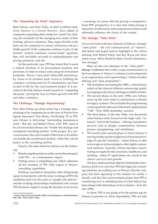 The “Expanding the Pond” Imperative
Ram Charan and Noel Tichy, in their excellent book,
Every Business is a Growth Business1
, have talked of
companies expanding their market (or “pond”) by look-
ing out constantly for the emerging new needs of their
existing, and new customers. They argue that this is the
best way for companies to ensure continuous and pro-
fitable growth. If the companies continue to play in the
familiar “current customers’ current needs” quadrant,
they will inevitably succumb to commoditization and
pricing pressures, and die.
In this particular case, PFS has found that it needs
a radical overhaul of its procurement practices and
processes, in order to reduce costs and grow its business
profitably. This is a “new need” felt by PFS, and Infosys,
by virtue of its excellent track record in fulfilling the
customer’s existing need for IT maintenance, has been
invited to bid for the e-procurement project. If it suc-
ceeds in this bid, Infosys would succeed in “expanding
the pond,” paving the way for future growth with PFS
and other customers.
The Challenge: “Strategic Repositioning”
How does Infosys go about achieving a strategic repo-
sitioning of its competencies in the eyes of Prairie Four
Square Insurance? Kay Bryan, Purchasing VP at PFS,
says Infosys is delivering “outstanding maintenance
work.” But she, and Robert Peters, CIO, PFS, need to
be convinced that Infosys can “handle the strategic and
conceptual consulting portion” of the project. In a con-
verse manner, they also wonder if Merrimac or Excalibur
can handle the maintenance portion, while they can do
justice to the consulting portion.
Clearly, the tasks ahead for Infosys are the follow-
ing:
• Reinforcing the positives of the current brand equity
with PFS – as a maintenance expert
• Putting across a compelling case which addresses
all the anxieties of PFS with respect to Infosys’
consulting capabilities.
If Infosys succeeds in doing this, other things being
equal, its familiarity with the inner workings of PFS, the
credibility built over the years as “people who deliver,”
and the working relationships established with various
PFS functions ought to swing the decision in its favour
– assuming, of course, that the pricing is competitive.
From PFS’ perspective, it is clear that while pricing is
important, it is the end-to-end competencies which would
ultimately influence the choice of the vendor.
The Strategic “Sales Pitch”
Let us now look at the key elements of Infosys’ strategic
“sales pitch” – the core communication, or “mantra”,
that Rahul and Jaspal need to highlight in the critical
meeting with Robert Peters and Kay Bryan just three
weeks away. What should be their overall communica-
tion strategy?
Here are the core elements of the “sales pitch”:
Infosys’ evolution: Start with a crisp summarization of
the four phases of Infosys’ evolution (or development)
as an organization, each representing a “distinct market
offering and value proposition”:
• The first phase was during the 1980s – when Infosys
relied on the classical offshore outsourcing model,
leveraging on the labour arbitrage available in India.
• The second phase, in the early 1990s, saw Infosys
move up the value chain to maintenance contracts
for legacy systems. This included the programming
work required to take care of the much-spoken about
“Y2K” (Year 2000) doomsday scenario.
• The third phase, in the late 1990s, was the period
when Infosys truly focused on the high-value “so-
lutions” end of the business – offering consultative
services such as design, customization, business
process reengineering, and installation.
• The fourth (and current) phase is where Infosys is
moving further up into a high level of domain knowl-
edge for specific industries – where Infosys is able
to leverage on its knowledge to offer highly custom-
ized solutions. Typically, Infosys has been concen-
trating on segments like insurance, healthcare, and
retailing – where IT applications are crucial to the
client’s survival and growth.
The key communication objective behind this intro-
ductory pitch is to convince PFS that high-end consult-
ing solutions are nothing new to Infosys; that the com-
pany has been operating in this domain for nearly a
decade; and that the e-procurement project that PFS is
considering now is something akin to what Infosys has
been doing in the third phase of its evolution – from the
late 1990s.
In short, PFS is not going to be the guinea pig for
Infosys to practise on. More importantly, PFS can take
128
1
Charan, Ram and Tichy, Noel M (1998). Every Business is a Growth Business,
New York: Three Rivers Press.
132 INFOSYS TECHNOLOGIES LTD.: GROWING SHARE OF A CUSTOMER’S BUSINESS
132
 
