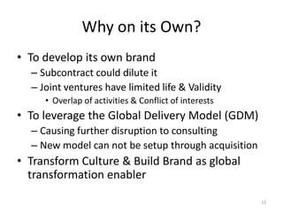 Why on its Own?
• To develop its own brand
  – Subcontract could dilute it
  – Joint ventures have limited life & Validity
     • Overlap of activities & Conflict of interests
• To leverage the Global Delivery Model (GDM)
  – Causing further disruption to consulting
  – New model can not be setup through acquisition
• Transform Culture & Build Brand as global
  transformation enabler

                                                       12
 
