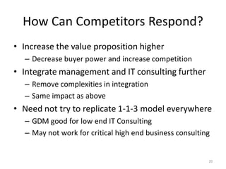 How Can Competitors Respond?
• Increase the value proposition higher
  – Decrease buyer power and increase competition
• Integrate management and IT consulting further
  – Remove complexities in integration
  – Same impact as above
• Need not try to replicate 1-1-3 model everywhere
  – GDM good for low end IT Consulting
  – May not work for critical high end business consulting


                                                         20
 