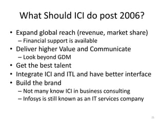 What Should ICI do post 2006?
• Expand global reach (revenue, market share)
  – Financial support is available
• Deliver higher Value and Communicate
  – Look beyond GDM
• Get the best talent
• Integrate ICI and ITL and have better interface
• Build the brand
  – Not many know ICI in business consulting
  – Infosys is still known as an IT services company

                                                       21
 