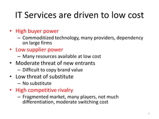 IT Services are driven to low cost
• High buyer power
   – Commoditized technology, many providers, dependency
     on large firms
• Low supplier power
   – Many resources available at low cost
• Moderate threat of new entrants
   – Difficult to copy brand value
• Low threat of substitute
   – No substitute
• High competitive rivalry
   – Fragmented market, many players, not much
     differentiation, moderate switching cost

                                                           3
 