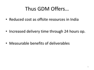 Thus GDM Offers…
• Reduced cost as offsite resources in India

• Increased delivery time through 24 hours op.

• Measurable benefits of deliverables




                                                 9
 