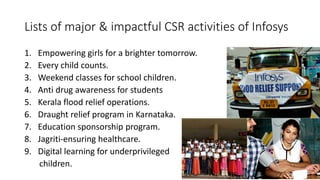 Lists of major & impactful CSR activities of Infosys
1. Empowering girls for a brighter tomorrow.
2. Every child counts.
3. Weekend classes for school children.
4. Anti drug awareness for students
5. Kerala flood relief operations.
6. Draught relief program in Karnataka.
7. Education sponsorship program.
8. Jagriti-ensuring healthcare.
9. Digital learning for underprivileged
children.
 