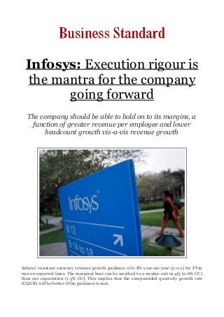 Infosys: Execution rigour is
the mantra for the company
going forward
The company should be able to hold on to its margins, a
function of greater revenue per employee and lower
headcount growth vis-a-vis revenue growth
Infosys' constant currency revenue growth guidance of 6-8% year-on-year (y-o-y) for FY19
was on expected lines. The marginal beat can be ascribed to a weaker exit in 4Q (0.6% CC)
than our expectation (1.5% CC). This implies that the compounded quarterly growth rate
(CQGR) will be better if the guidance is met.
 