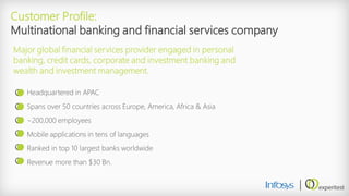 Headquartered in APAC 
Spans over 50 countries across Europe, America, Africa &Asia 
~200,000 employees 
Mobile applications in tens of languages 
Ranked in top 10 largest banks worldwide 
Revenue more than $30 Bn. 
Customer Profile: Multinational banking and financial services company 
Major global financial services provider engaged in personal banking, credit cards, corporate and investment banking and wealth and investment management.  