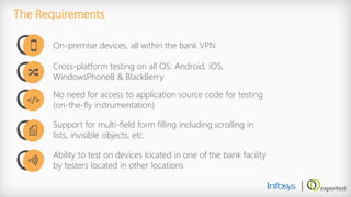 The Requirements 
On-premise devices, all within the bank VPN 
Cross-platform testing on all OS: Android, iOS, WindowsPhone8 & BlackBerry 
No need for access to application source code for testing (on-the-fly instrumentation) 
Support for multi-field form filling including scrolling in lists, invisible objects, etc. 
Ability to test on devices located in one of the bank facility by testers located in other locations 
</>  
