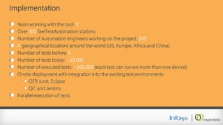 Implementation 
Years working with the tool: 3 
Over 100SeeTestAutomationstations 
Number of Automation engineers working on the project: 200 
4geographical locations around the world (US, Europe, Africa and China) 
Number of tests before: 0 
Number of tests today: ~20,000 
Number of executed tests: ~200,000 (each test can run on more than one device) 
Onsite deployment with integration into the existing test environments 
QTP, Junit, Eclipse 
QC and Jenkins 
Parallel execution of tests  