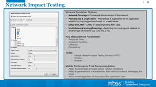 Network Impact Testing 
36 
Network Emulation Options: 
Network Coverage -Occasional disconnection of the network. 
Packet Loss & Duplication –Packet loss & duplication for an application session by dropping packets based on preset values 
Delay and Jitter -Delay of data originating from app . 
Multi-Network testing (Roaming) –Switching from one type of network to another type of network e.g. (3G, 4G, LTE) 
Key Measurement Parameters: 
•Response Time 
•Exception Handling 
•UI Issues 
•Consistency 
Tools: 
-Infosys Network Impact Testing Solution (iNITS) 
-Shunra 
-Neoload 
Mobile Performance Tool Recommendation: 
•Ability to dynamically emulate various network conditions 
•Ability to generate and or emulate load from various locations, leveraging the cloud 
•Ability to test regardless of the protocol the application uses  
