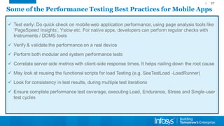 Some of the Performance Testing Best Practices for Mobile Apps 
Test early: Do quick check on mobile web application performance, using page analysis tools like ‘PageSpeedInsights’, Yslowetc. For native apps, developers can perform regular checks with Instruments / DDMS tools 
Verify & validate the performance on a real device 
Perform both modular and system performance tests 
Correlate server-side metrics with client-side response times. It helps nailing down the root cause 
May look at reusing the functional scripts for load Testing (e.g. SeeTestLoad-LoadRunner) 
Look for consistency in test results, during multiple test iterations 
Ensure complete performance test coverage, executing Load, Endurance, Stress and Single-user test cycles 
37 
 
