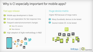 Why is CI especially important for mobile apps? 
Mobile app development is faster 
End-user expectation for fast response time 
Frequent external environment changes 
New OS versions 
New devices 
High adoption of Agile methodology in R&D 
Fast app release 
Many (hundreds) devices to be tested 
Several mobile OS to be tested 
Huge device matrix 
Higher ROI because of mega matrix  