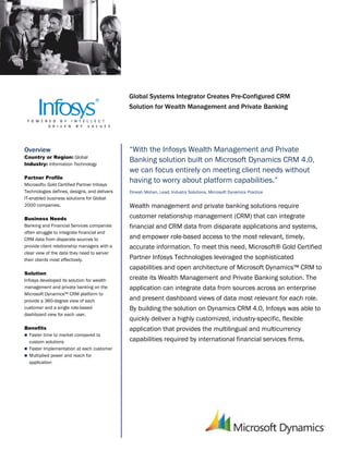 Microsoft Dynamics
                                              Partner Solution Brief




                                              Global Systems Integrator Creates Pre-Configured CRM
                                              Solution for Wealth Management and Private Banking




Overview                                      “With the Infosys Wealth Management and Private
Country or Region: Global
Industry: Information Technology
                                              Banking solution built on Microsoft Dynamics CRM 4.0,
                                              we can focus entirely on meeting client needs without
Partner Profile
Microsoft® Gold Certified Partner Infosys
                                              having to worry about platform capabilities.”
Technologies defines, designs, and delivers   Dinesh Mohan, Lead, Industry Solutions, Microsoft Dynamics Practice
IT-enabled business solutions for Global
2000 companies.                               Wealth management and private banking solutions require
Business Needs                                customer relationship management (CRM) that can integrate
Banking and Financial Services companies      financial and CRM data from disparate applications and systems,
often struggle to integrate financial and
CRM data from disparate sources to            and empower role-based access to the most relevant, timely,
provide client relationship managers with a   accurate information. To meet this need, Microsoft® Gold Certified
clear view of the data they need to server
their clients most effectively.               Partner Infosys Technologies leveraged the sophisticated
                                              capabilities and open architecture of Microsoft Dynamics™ CRM to
Solution
Infosys developed its solution for wealth     create its Wealth Management and Private Banking solution. The
management and private banking on the         application can integrate data from sources across an enterprise
Microsoft Dynamics™ CRM platform to
provide a 360-degree view of each             and present dashboard views of data most relevant for each role.
customer and a single role-based              By building the solution on Dynamics CRM 4.0, Infosys was able to
dashboard view for each user.
                                              quickly deliver a highly customized, industry-specific, flexible
Benefits                                      application that provides the multilingual and multicurrency
 Faster time to market compared to
  custom solutions                            capabilities required by international financial services firms.
 Faster Implementation at each customer
 Multiplied power and reach for
  application
 
