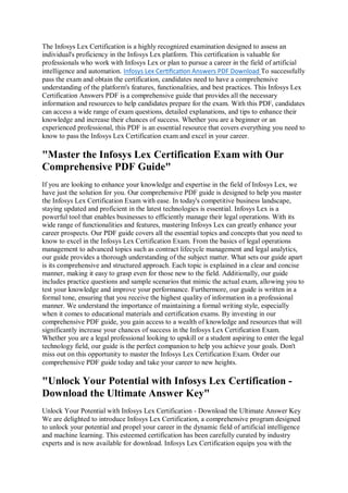 The Infosys Lex Certification is a highly recognized examination designed to assess an
individual's proficiency in the Infosys Lex platform. This certification is valuable for
professionals who work with Infosys Lex or plan to pursue a career in the field of artificial
intelligence and automation. Infosys Lex Certification Answers PDF Download To successfully
pass the exam and obtain the certification, candidates need to have a comprehensive
understanding of the platform's features, functionalities, and best practices. This Infosys Lex
Certification Answers PDF is a comprehensive guide that provides all the necessary
information and resources to help candidates prepare for the exam. With this PDF, candidates
can access a wide range of exam questions, detailed explanations, and tips to enhance their
knowledge and increase their chances of success. Whether you are a beginner or an
experienced professional, this PDF is an essential resource that covers everything you need to
know to pass the Infosys Lex Certification exam and excel in your career.
"Master the Infosys Lex Certification Exam with Our
Comprehensive PDF Guide"
If you are looking to enhance your knowledge and expertise in the field of Infosys Lex, we
have just the solution for you. Our comprehensive PDF guide is designed to help you master
the Infosys Lex Certification Exam with ease. In today's competitive business landscape,
staying updated and proficient in the latest technologies is essential. Infosys Lex is a
powerful tool that enables businesses to efficiently manage their legal operations. With its
wide range of functionalities and features, mastering Infosys Lex can greatly enhance your
career prospects. Our PDF guide covers all the essential topics and concepts that you need to
know to excel in the Infosys Lex Certification Exam. From the basics of legal operations
management to advanced topics such as contract lifecycle management and legal analytics,
our guide provides a thorough understanding of the subject matter. What sets our guide apart
is its comprehensive and structured approach. Each topic is explained in a clear and concise
manner, making it easy to grasp even for those new to the field. Additionally, our guide
includes practice questions and sample scenarios that mimic the actual exam, allowing you to
test your knowledge and improve your performance. Furthermore, our guide is written in a
formal tone, ensuring that you receive the highest quality of information in a professional
manner. We understand the importance of maintaining a formal writing style, especially
when it comes to educational materials and certification exams. By investing in our
comprehensive PDF guide, you gain access to a wealth of knowledge and resources that will
significantly increase your chances of success in the Infosys Lex Certification Exam.
Whether you are a legal professional looking to upskill or a student aspiring to enter the legal
technology field, our guide is the perfect companion to help you achieve your goals. Don't
miss out on this opportunity to master the Infosys Lex Certification Exam. Order our
comprehensive PDF guide today and take your career to new heights.
"Unlock Your Potential with Infosys Lex Certification -
Download the Ultimate Answer Key"
Unlock Your Potential with Infosys Lex Certification - Download the Ultimate Answer Key
We are delighted to introduce Infosys Lex Certification, a comprehensive program designed
to unlock your potential and propel your career in the dynamic field of artificial intelligence
and machine learning. This esteemed certification has been carefully curated by industry
experts and is now available for download. Infosys Lex Certification equips you with the
 