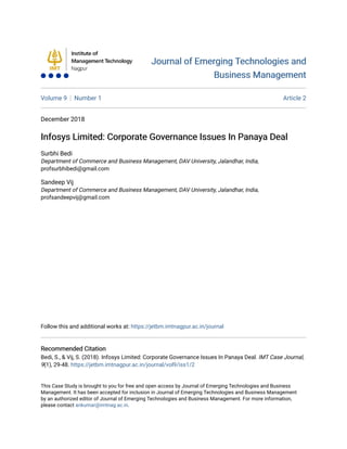 Journal of Emerging Technologies and
Journal of Emerging Technologies and
Business Management
Business Management
Volume 9 Number 1 Article 2
December 2018
Infosys Limited: Corporate Governance Issues In Panaya Deal
Infosys Limited: Corporate Governance Issues In Panaya Deal
Surbhi Bedi
Department of Commerce and Business Management, DAV University, Jalandhar, India,
profsurbhibedi@gmail.com
Sandeep Vij
Department of Commerce and Business Management, DAV University, Jalandhar, India,
profsandeepvij@gmail.com
Follow this and additional works at: https://jetbm.imtnagpur.ac.in/journal
Recommended Citation
Recommended Citation
Bedi, S., & Vij, S. (2018). Infosys Limited: Corporate Governance Issues In Panaya Deal. IMT Case Journal,
9(1), 29-48. https://jetbm.imtnagpur.ac.in/journal/vol9/iss1/2
This Case Study is brought to you for free and open access by Journal of Emerging Technologies and Business
Management. It has been accepted for inclusion in Journal of Emerging Technologies and Business Management
by an authorized editor of Journal of Emerging Technologies and Business Management. For more information,
please contact ankumar@imtnag.ac.in.
 