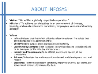 ABOUT INFOSYS
• Vision : "We will be a globally respected corporation."
• Mission : "To achieve our objectives in an environment of fairness,
  honesty, and courtesy towards our clients, employees, vendors and society
  at large.“

• Values
    – Infosys believes that the softest pillow is a clear conscience. The values that
      drive it underscore its commitment to:
    – Client Value: To surpass client expectations consistently
    – Leadership by Example: To set standards in our business and transactions and
      be an exemplar for the industry and ourselves
    – Integrity and Transparency: To be ethical, sincere and open in all our
      transactions
    – Fairness: To be objective and transaction-oriented, and thereby earn trust and
      respect
    – Excellence: To strive relentlessly, constantly improve ourselves, our teams, our
      services and products to become the best.
 
