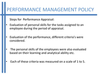 PERFORMANCE MANAGEMENT POLICY
  Steps for Performance Appraisal:
• Evaluation of personal skills for the tasks assigned to an
  employee during the period of appraisal.

• Evaluation of the performance, different criteria's were
  considered.

• The personal skills of the employees were also evaluated
  based on their learning and analytical ability etc.

• Each of these criteria was measured on a scale of 1 to 5.
 