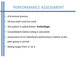 PERFORMANCE ASSESSMENT
• A bi-annual process.

• Various tools used are used.

• The system is called Online- PerforMagic.

• Consolidated relative rating is calculated.

• Assessment of an individual’s performance relative to the
  peer group is carried.

• Rating ranges from 1+ to 4.
 