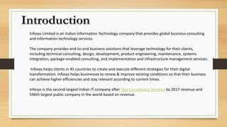 Infosys Limited is an Indian Information Technology company that provides global business consulting
and information technology services.
The company provides end-to-end business solutions that leverage technology for their clients,
including technical consulting, design, development, product engineering, maintenance, systems
integration, package-enabled consulting, and implementation and infrastructure management services.
Infosys helps clients in 45 countries to create and execute different strategies for their digital
transformation. Infosys helps businesses to renew & improve existing conditions so that their business
can achieve higher efficiencies and stay relevant according to current times.
Infosys is the second-largest Indian IT company after Tata Consultancy Services by 2017 revenue and
596th largest public company in the world based on revenue.
 