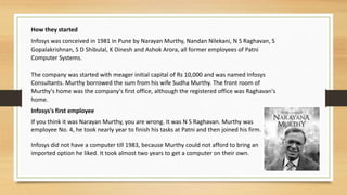 How they started
Infosys was conceived in 1981 in Pune by Narayan Murthy, Nandan Nilekani, N S Raghavan, S
Gopalakrishnan, S D Shibulal, K Dinesh and Ashok Arora, all former employees of Patni
Computer Systems.
The company was started with meager initial capital of Rs 10,000 and was named Infosys
Consultants. Murthy borrowed the sum from his wife Sudha Murthy. The front room of
Murthy's home was the company's first office, although the registered office was Raghavan's
home.
Infosys's first employee
If you think it was Narayan Murthy, you are wrong. It was N S Raghavan. Murthy was
employee No. 4, he took nearly year to finish his tasks at Patni and then joined his firm.
Infosys did not have a computer till 1983, because Murthy could not afford to bring an
imported option he liked. It took almost two years to get a computer on their own.
 