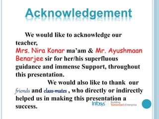 We would like to acknowledge our
teacher,
Mrs. Nira Konar ma’am & Mr. Ayushmaan
Benarjee sir for her/his superfluous
guidance and immense Support, throughout
this presentation.
We would also like to thank our
friends and class-mates , who directly or indirectly
helped us in making this presentation a
success.
 