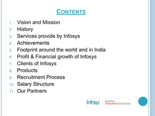 CONTENTS
1. Vision and Mission
2. History
3. Services provide by Infosys
4. Achievements
5. Footprint around the world and in India
6. Profit & Financial growth of Infosys
7. Clients of Infosys
8. Products
9. Recruitment Process
10. Salary Structure
11. Our Partners
 