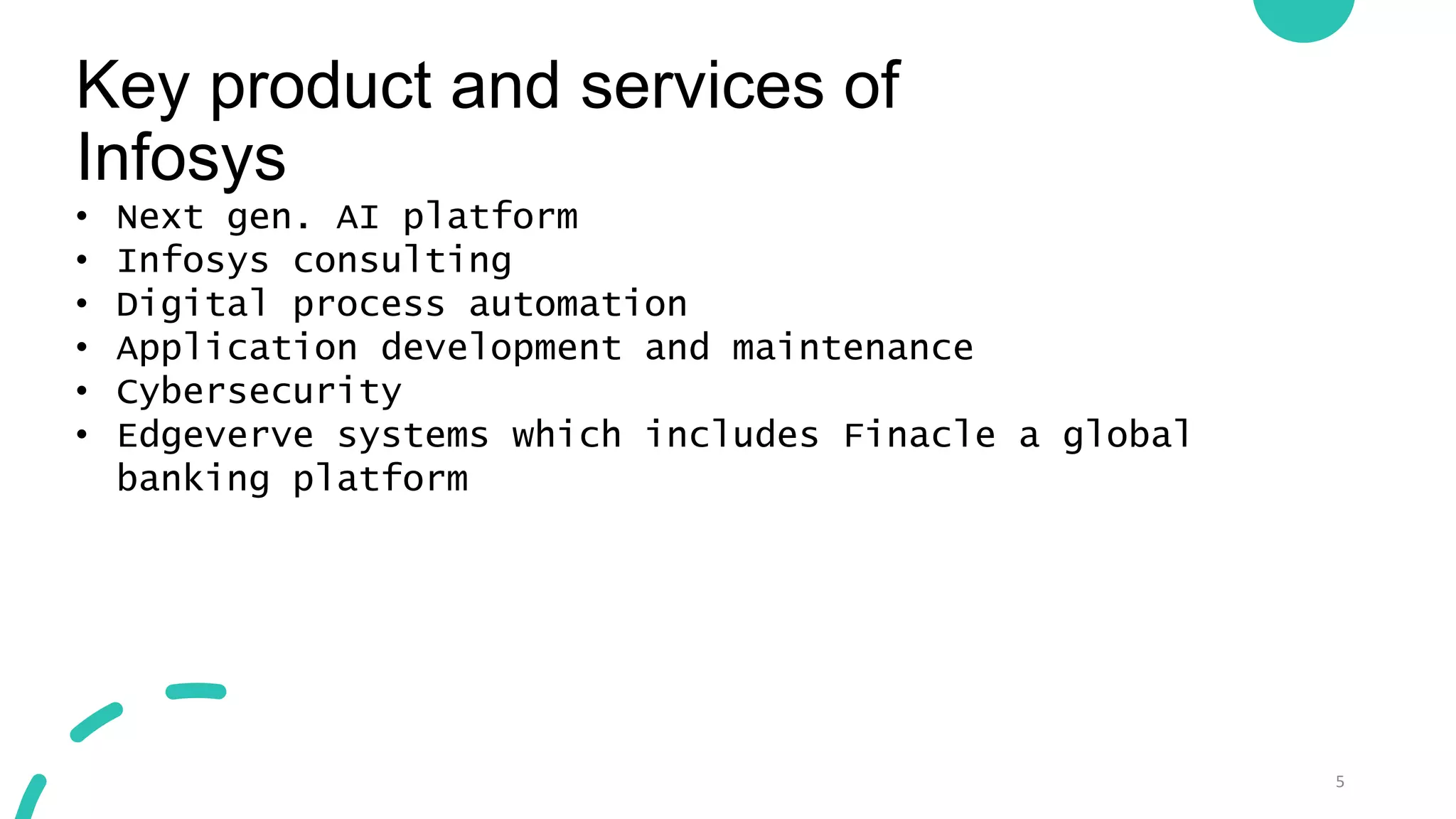 Key product and services of
Infosys
5
• Next gen. AI platform
• Infosys consulting
• Digital process automation
• Application development and maintenance
• Cybersecurity
• Edgeverve systems which includes Finacle a global
banking platform
 