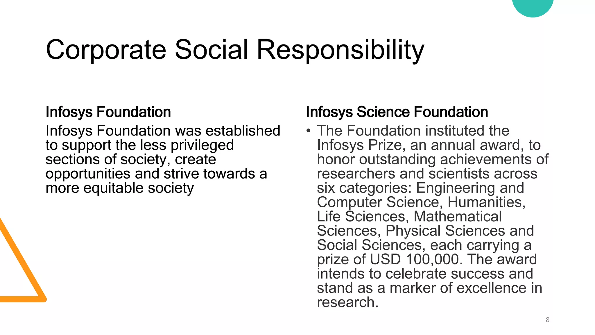 Corporate Social Responsibility
Infosys Foundation
Infosys Foundation was established
to support the less privileged
sections of society, create
opportunities and strive towards a
more equitable society
Infosys Science Foundation
• The Foundation instituted the
Infosys Prize, an annual award, to
honor outstanding achievements of
researchers and scientists across
six categories: Engineering and
Computer Science, Humanities,
Life Sciences, Mathematical
Sciences, Physical Sciences and
Social Sciences, each carrying a
prize of USD 100,000. The award
intends to celebrate success and
stand as a marker of excellence in
research.
8
 