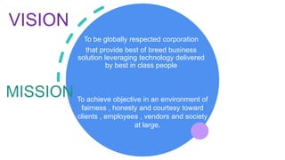VISION
To be globally respected corporation
that provide best of breed business
solution leveraging technology delivered
by best in class people
MISSION To achieve objective in an environment of
fairness , honesty and courtesy toward
clients , employees , vendors and society
at large.
 