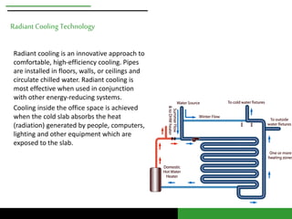 Radiant Cooling Technology 
Radiant cooling is an innovative approach to 
comfortable, high-efficiency cooling. Pipes 
are installed in floors, walls, or ceilings and 
circulate chilled water. Radiant cooling is 
most effective when used in conjunction 
with other energy-reducing systems. 
Cooling inside the office space is achieved 
when the cold slab absorbs the heat 
(radiation) generated by people, computers, 
lighting and other equipment which are 
exposed to the slab. 
 