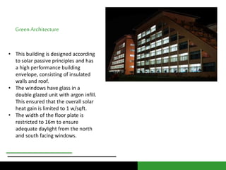 Green Architecture 
• This building is designed according 
to solar passive principles and has 
a high performance building 
envelope, consisting of insulated 
walls and roof. 
• The windows have glass in a 
double glazed unit with argon infill. 
This ensured that the overall solar 
heat gain is limited to 1 w/sqft. 
• The width of the floor plate is 
restricted to 16m to ensure 
adequate daylight from the north 
and south facing windows. 
 
