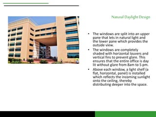 Natural Daylight Design 
• The windows are split into an upper 
pane that lets in natural light and 
the lower pane which provides the 
outside view. 
• The windows are completely 
shaded with horizontal louvers and 
vertical fins to prevent glare. This 
ensures that the entire office is day 
lit without glare from 8am to 5 pm. 
• Above each window, a light shelf (a 
flat, horizontal, panel) is installed 
which reflects the incoming sunlight 
onto the ceiling, thereby 
distributing deeper into the space. 
 