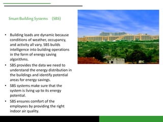 Smart Building Systems (SBS) 
• Building loads are dynamic because 
conditions of weather, occupancy, 
and activity all vary. SBS builds 
intelligence into building operations 
in the form of energy saving 
algorithms. 
• SBS provides the data we need to 
understand the energy distribution in 
the buildings and identify potential 
areas for energy savings. 
• SBS systems make sure that the 
system is living up to its energy 
potential. 
• SBS ensures comfort of the 
employees by providing the right 
indoor air quality. 
 