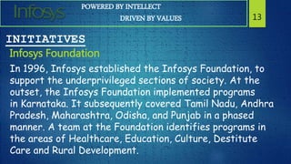 POWERED BY INTELLECT
DRIVEN BY VALUES 13
INITIATIVES
Infosys Foundation
In 1996, Infosys established the Infosys Foundation, to
support the underprivileged sections of society. At the
outset, the Infosys Foundation implemented programs
in Karnataka. It subsequently covered Tamil Nadu, Andhra
Pradesh, Maharashtra, Odisha, and Punjab in a phased
manner. A team at the Foundation identifies programs in
the areas of Healthcare, Education, Culture, Destitute
Care and Rural Development.
 