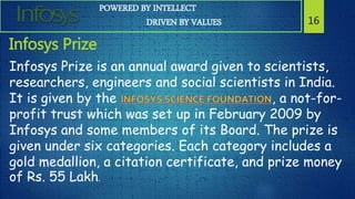 POWERED BY INTELLECT
DRIVEN BY VALUES 16
Infosys Prize
Infosys Prize is an annual award given to scientists,
researchers, engineers and social scientists in India.
It is given by the , a not-for-
profit trust which was set up in February 2009 by
Infosys and some members of its Board. The prize is
given under six categories. Each category includes a
gold medallion, a citation certificate, and prize money
of Rs. 55 Lakh.
 