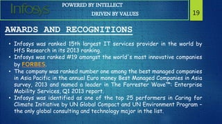 POWERED BY INTELLECT
DRIVEN BY VALUES 19
AWARDS AND RECOGNITIONS
• Infosys was ranked 15th largest IT services provider in the world by
HfS Research in its 2013 ranking.
• Infosys was ranked #19 amongst the world's most innovative companies
by .
• The company was ranked number one among the best managed companies
in Asia Pacific in the annual Euro money Best Managed Companies in Asia
survey, 2013 and named a leader in The Forrester Wave™: Enterprise
Mobility Services, Q1 2013 report.
• Infosys was identified as one of the top 25 performers in Caring for
Climate Initiative by UN Global Compact and UN Environment Program –
the only global consulting and technology major in the list.
 